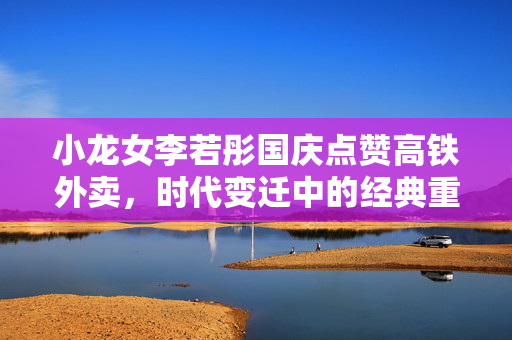 小龙女李若彤国庆点赞高铁外卖，时代变迁中的经典重现与现代生活融合