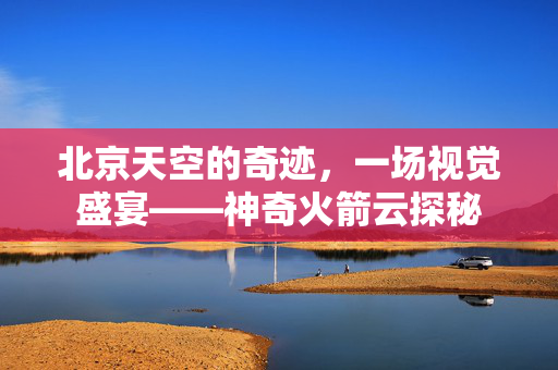 北京天空的奇迹，一场视觉盛宴——神奇火箭云探秘