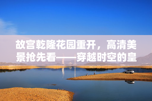 故宫乾隆花园重开，高清美景抢先看——穿越时空的皇家园林盛宴