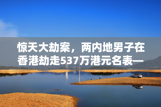 惊天大劫案，两内地男子在香港劫走537万港元名表——背后的真相与反思