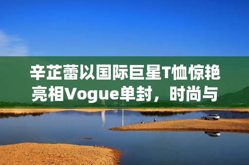 辛芷蕾以国际巨星T恤惊艳亮相Vogue单封，时尚与个性的完美碰撞