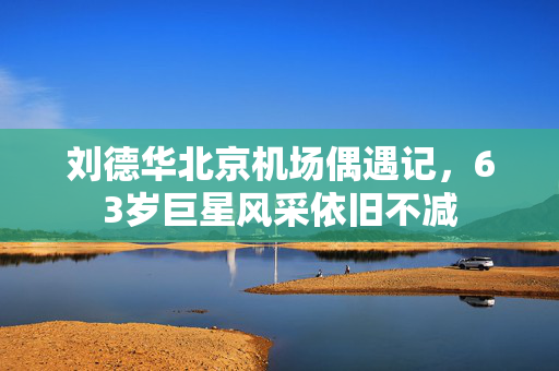 刘德华北京机场偶遇记，63岁巨星风采依旧不减