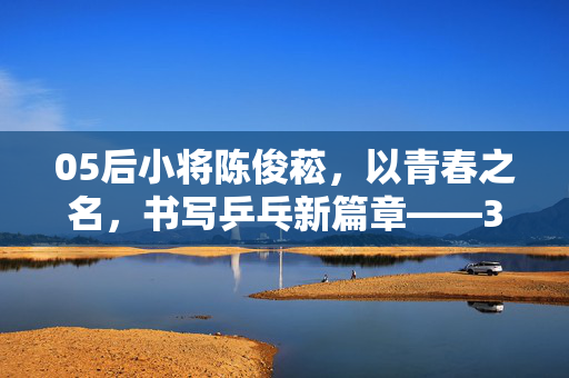 05后小将陈俊菘，以青春之名，书写乒乓新篇章——3比2力克张本智和的奇迹之夜