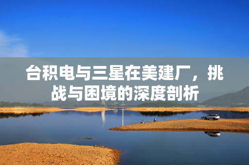 台积电与三星在美建厂，挑战与困境的深度剖析