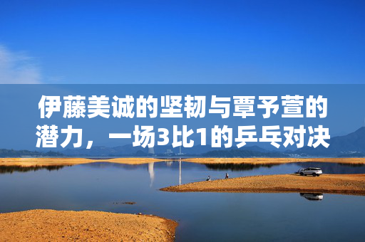 伊藤美诚的坚韧与覃予萱的潜力，一场3比1的乒乓对决启示录