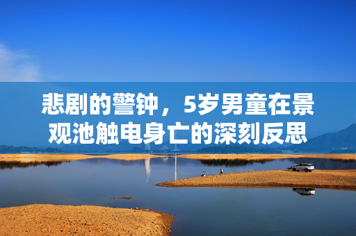 悲剧的警钟，5岁男童在景观池触电身亡的深刻反思