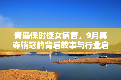 青岛保时捷女销售，9月再夺销冠的背后故事与行业启示