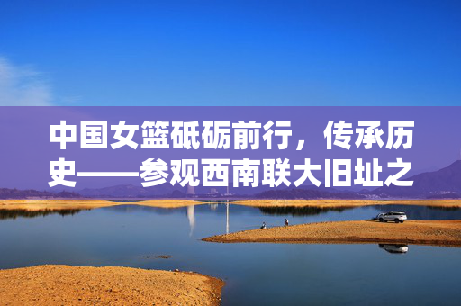 中国女篮砥砺前行，传承历史——参观西南联大旧址之旅