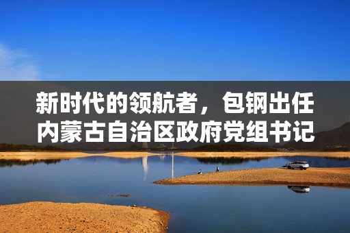 新时代的领航者，包钢出任内蒙古自治区政府党组书记的深远意义与展望