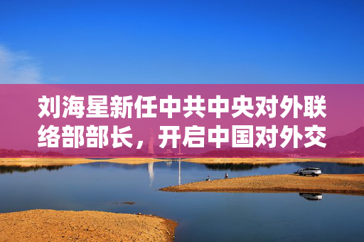刘海星新任中共中央对外联络部部长，开启中国对外交往新篇章