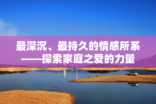 最深沉、最持久的情感所系——探索家庭之爱的力量