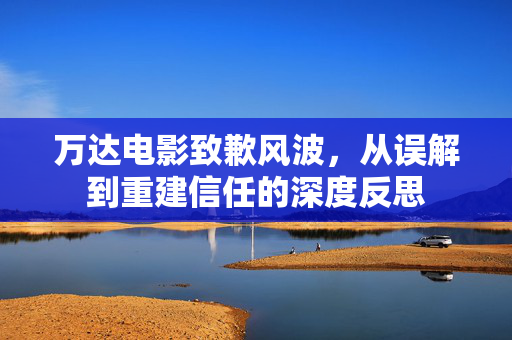 万达电影致歉风波，从误解到重建信任的深度反思
