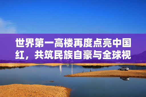 世界第一高楼再度点亮中国红，共筑民族自豪与全球视野的璀璨篇章