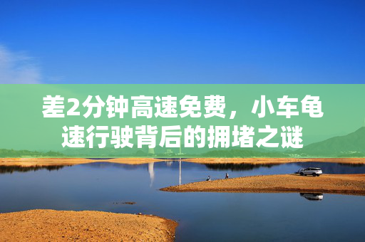 差2分钟高速免费，小车龟速行驶背后的拥堵之谜