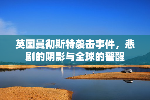 英国曼彻斯特袭击事件，悲剧的阴影与全球的警醒