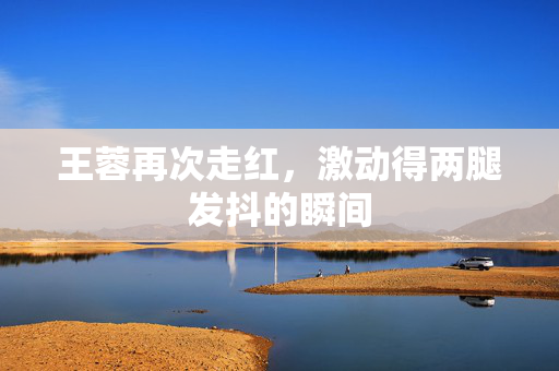 王蓉再次走红，激动得两腿发抖的瞬间