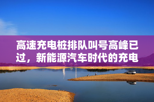 高速充电桩排队叫号高峰已过，新能源汽车时代的充电新常态