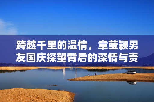 跨越千里的温情，章莹颖男友国庆探望背后的深情与责任