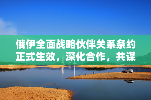 俄伊全面战略伙伴关系条约正式生效，深化合作，共谋发展新篇章