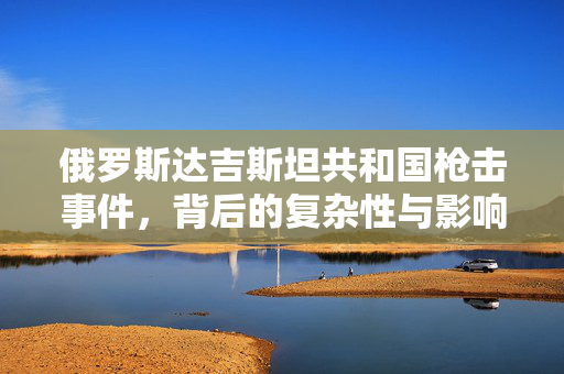 俄罗斯达吉斯坦共和国枪击事件，背后的复杂性与影响