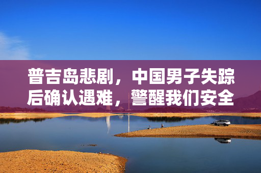 普吉岛悲剧，中国男子失踪后确认遇难，警醒我们安全意识的重要性