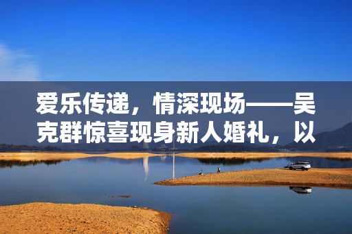 爱乐传递，情深现场——吴克群惊喜现身新人婚礼，以歌声为礼，温暖全场