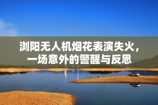 浏阳无人机烟花表演失火，一场意外的警醒与反思