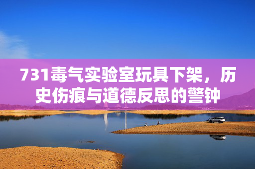 731毒气实验室玩具下架，历史伤痕与道德反思的警钟