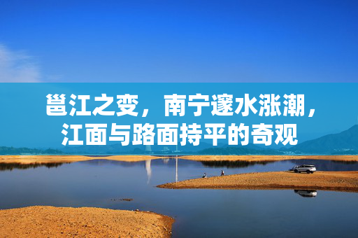邕江之变，南宁邃水涨潮，江面与路面持平的奇观