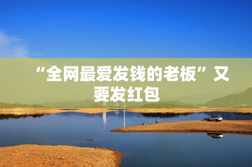 “全网最爱发钱的老板”又要发红包