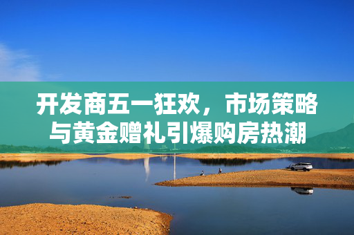 开发商五一狂欢，市场策略与黄金赠礼引爆购房热潮