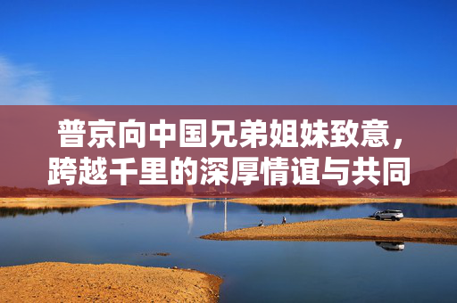 普京向中国兄弟姐妹致意，跨越千里的深厚情谊与共同未来的展望