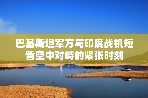 巴基斯坦军方与印度战机短暂空中对峙的紧张时刻