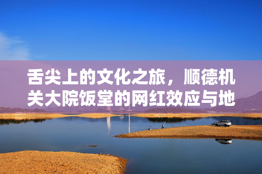 舌尖上的文化之旅，顺德机关大院饭堂的网红效应与地方美食的魅力绽放