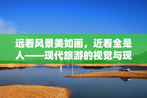 远看风景美如画，近看全是人——现代旅游的视觉与现实之辩