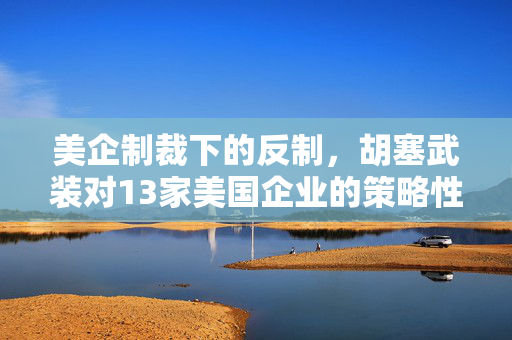 美企制裁下的反制，胡塞武装对13家美国企业的策略性反击