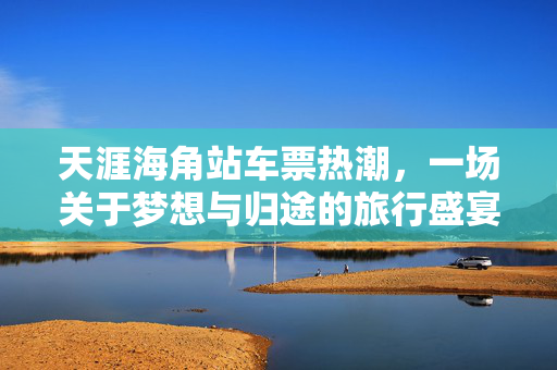 天涯海角站车票热潮，一场关于梦想与归途的旅行盛宴
