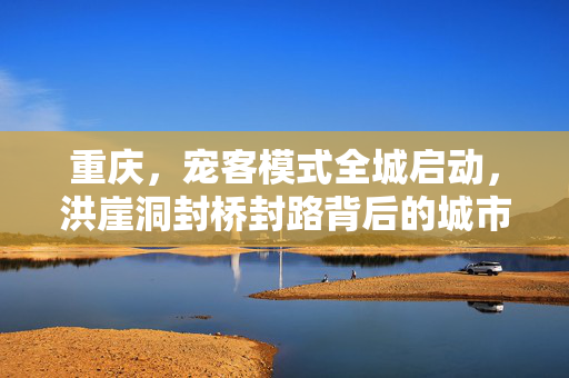 重庆，宠客模式全城启动，洪崖洞封桥封路背后的城市魅力与旅游新风尚
