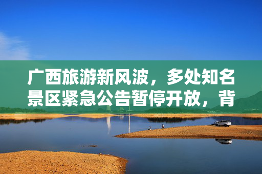 广西旅游新风波，多处知名景区紧急公告暂停开放，背后的深思与展望