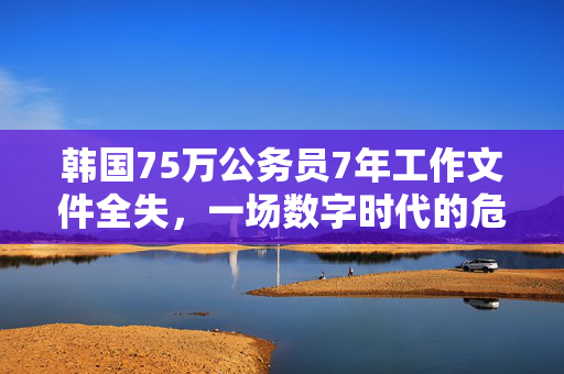 韩国75万公务员7年工作文件全失，一场数字时代的危机与反思