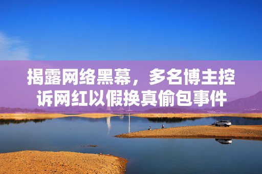 揭露网络黑幕，多名博主控诉网红以假换真偷包事件
