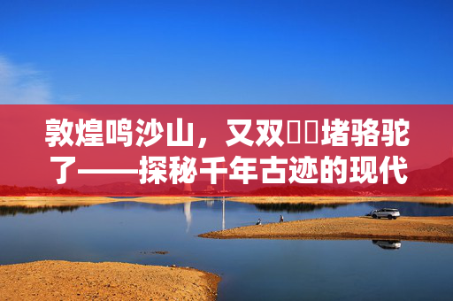 敦煌鸣沙山，又双叒叕堵骆驼了——探秘千年古迹的现代奇观