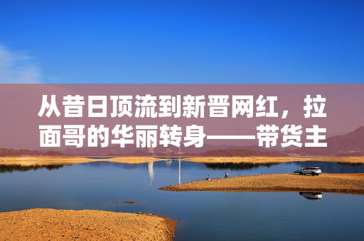 从昔日顶流到新晋网红，拉面哥的华丽转身——带货主播的崛起之路