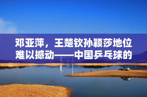 邓亚萍，王楚钦孙颖莎地位难以撼动——中国乒乓球的黄金时代