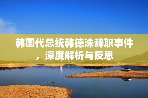 韩国代总统韩德洙辞职事件，深度解析与反思