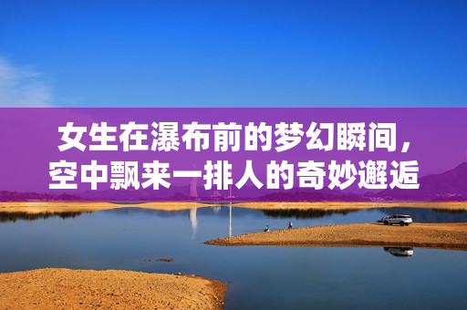 女生在瀑布前的梦幻瞬间，空中飘来一排人的奇妙邂逅