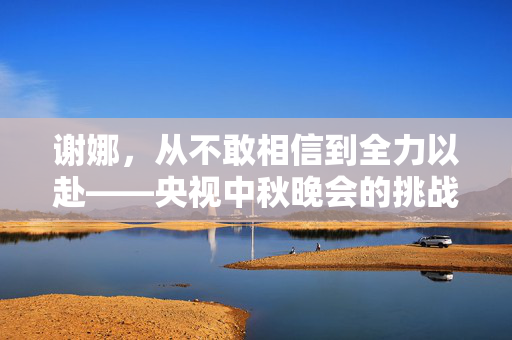 谢娜，从不敢相信到全力以赴——央视中秋晚会的挑战与蜕变