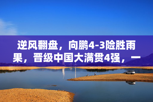 逆风翻盘，向鹏4-3险胜雨果，晋级中国大满贯4强，一场意志与技巧的较量