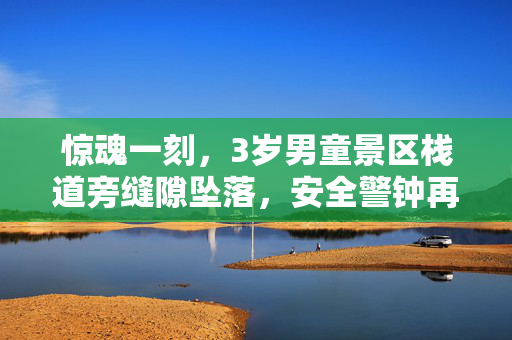 惊魂一刻，3岁男童景区栈道旁缝隙坠落，安全警钟再次敲响