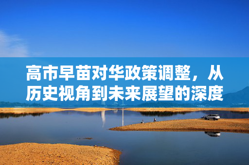 高市早苗对华政策调整，从历史视角到未来展望的深度剖析